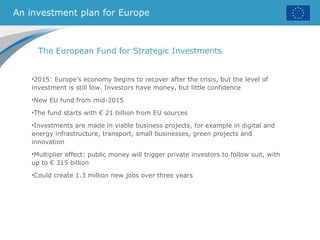 An investment plan for Europe
The European Fund for Strategic Investments
•2015: Europe’s economy begins to recover after the crisis, but the level of
investment is still low. Investors have money, but little confidence
•New EU fund from mid-2015
•The fund starts with € 21 billion from EU sources
•Investments are made in viable business projects, for example in digital and
energy infrastructure, transport, small businesses, green projects and
innovation
•Multiplier effect: public money will trigger private investors to follow suit, with
up to € 315 billion
•Could create 1.3 million new jobs over three years
 