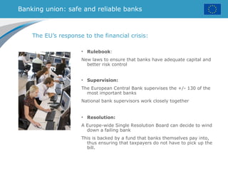 Banking union: safe and reliable banks
The EU’s response to the financial crisis:
• Rulebook:
New laws to ensure that banks have adequate capital and
better risk control
• Supervision:
The European Central Bank supervises the +/- 130 of the
most important banks
National bank supervisors work closely together
• Resolution:
A Europe-wide Single Resolution Board can decide to wind
down a failing bank
This is backed by a fund that banks themselves pay into,
thus ensuring that taxpayers do not have to pick up the
bill.
 