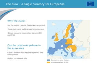 The euro – a single currency for Europeans
EU countries using the euro
EU countries not using the euro
Why the euro?
•No fluctuation risk and foreign exchange cost
•More choice and stable prices for consumers
•Closer economic cooperation between EU
countries
Can be used everywhere in
the euro area
•Coins: one side with national symbols, one
side common
•Notes: no national side
 