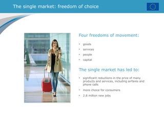 The single market: freedom of choice
The single market has led to:
• significant reductions in the price of many
products and services, including airfares and
phone calls
• more choice for consumers
• 2.8 million new jobs
Four freedoms of movement:
• goods
• services
• people
• capital
 