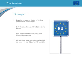 Free to move
‘Schengen’
• No police or customs checks at borders
between most EU countries
• Controls strengthened at the EU’s external
borders
• More cooperation between police from
different EU countries
• Buy and bring back any goods for personal
use when you travel between EU countries
 