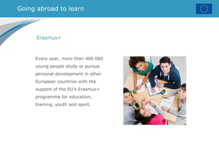 Going abroad to learn
Erasmus+
Every year, more than 400 000
young people study or pursue
personal development in other
European countries with the
support of the EU’s Erasmus+
programme for education,
training, youth and sport.
 