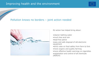 Improving health and the environment
EU action has helped bring about:
•cleaner bathing water
•much less acid rain
•lead-free petrol
•easy and safe disposal of old electronic
equipment
•strict rules on food safety from farm to fork
•more organic and quality farming
•more effective health warnings on cigarettes
•registration and control of all chemicals
(REACH)
Pollution knows no borders – joint action needed
 