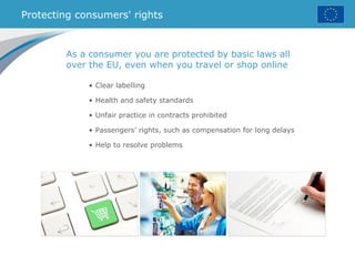 Protecting consumers' rights
• Clear labelling
• Health and safety standards
• Unfair practice in contracts prohibited
• Passengers’ rights, such as compensation for long delays
• Help to resolve problems
As a consumer you are protected by basic laws all
over the EU, even when you travel or shop online
 