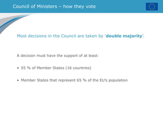 Council of Ministers – how they vote
Most decisions in the Council are taken by ‘double majority’.
A decision must have the support of at least:
• 55 % of Member States (16 countries)
• Member States that represent 65 % of the EU’s population
 
