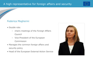 A high representative for foreign affairs and security
• Double role:
– chairs meetings of the Foreign Affairs
Council
– Vice-President of the European
Commission
• Manages the common foreign affairs and
security policy
• Head of the European External Action Service
Federica Mogherini
 