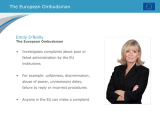 The European Ombudsman
Emily O’Reilly
The European Ombudsman
• Investigates complaints about poor or
failed administration by the EU
institutions
• For example: unfairness, discrimination,
abuse of power, unnecessary delay,
failure to reply or incorrect procedures
• Anyone in the EU can make a complaint
 