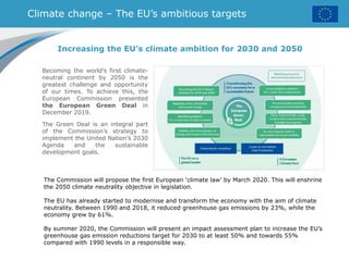 Climate change – The EU’s ambitious targets
Becoming the world’s first climate-
neutral continent by 2050 is the
greatest challenge and opportunity
of our times. To achieve this, the
European Commission presented
the European Green Deal in
December 2019.
The Green Deal is an integral part
of the Commission’s strategy to
implement the United Nation’s 2030
Agenda and the sustainable
development goals.
Increasing the EU’s climate ambition for 2030 and 2050
The Commission will propose the first European ‘climate law’ by March 2020. This will enshrine
the 2050 climate neutrality objective in legislation.
The EU has already started to modernise and transform the economy with the aim of climate
neutrality. Between 1990 and 2018, it reduced greenhouse gas emissions by 23%, while the
economy grew by 61%.
By summer 2020, the Commission will present an impact assessment plan to increase the EU’s
greenhouse gas emission reductions target for 2030 to at least 50% and towards 55%
compared with 1990 levels in a responsible way.
 