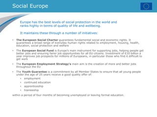 Social Europe
• The European Social Charter guarantees fundamental social and economic rights. It
guarantees a broad range of everyday human rights related to employment, housing, health,
education, social protection and welfare
• The European Social Fund is Europe’s main instrument for supporting jobs, helping people get
better jobs and ensuring fairer job opportunities for all EU citizens. Investment of €10 billion a
year improves job prospects for millions of Europeans, in particular those who find it difficult to
get work
• The European Employment Strategy's main aim is the creation of more and better jobs
throughout the EU
• The Youth Guarantee is a commitment by all Member States to ensure that all young people
under the age of 25 years receive a good quality offer of:
• employment
• continued education
• apprenticeship
• traineeship
within a period of four months of becoming unemployed or leaving formal education.
Europe has the best levels of social protection in the world and
ranks highly in terms of quality of life and wellbeing.
It maintains these through a number of initiatives:
 