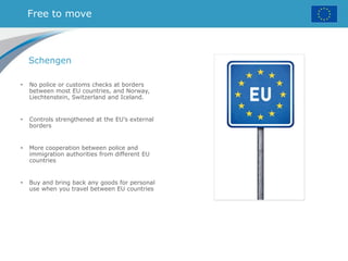 Free to move
Schengen
• No police or customs checks at borders
between most EU countries, and Norway,
Liechtenstein, Switzerland and Iceland.
• Controls strengthened at the EU’s external
borders
• More cooperation between police and
immigration authorities from different EU
countries
• Buy and bring back any goods for personal
use when you travel between EU countries
 