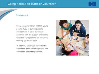 Going abroad to learn or volunteer
Erasmus+
Every year, more than 400 000 young
people study or pursue personal
development in other European
countries with the support of the EU’s
Erasmus+ programme for education,
training, youth and sport.
In addition, Erasmus+ supports the
European Solidarity Corps and the
European Voluntary Service.
 