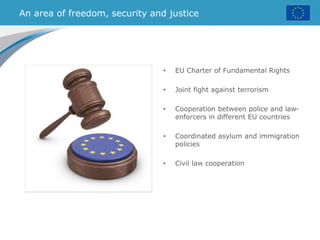 An area of freedom, security and justice
• EU Charter of Fundamental Rights
• Joint fight against terrorism
• Cooperation between police and law-
enforcers in different EU countries
• Coordinated asylum and immigration
policies
• Civil law cooperation
 