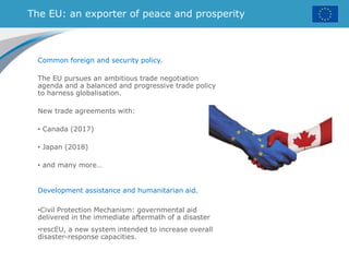 The EU: an exporter of peace and prosperity
Common foreign and security policy.
The EU pursues an ambitious trade negotiation
agenda and a balanced and progressive trade policy
to harness globalisation.
New trade agreements with:
• Canada (2017)
• Japan (2018)
• and many more…
Development assistance and humanitarian aid.
•Civil Protection Mechanism: governmental aid
delivered in the immediate aftermath of a disaster
•rescEU, a new system intended to increase overall
disaster-response capacities.
 