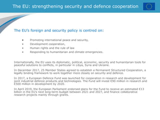 The EU: strengthening security and defence cooperation
The EU’s foreign and security policy is centred on:
• Promoting international peace and security,
• Development cooperation,
• Human rights and the rule of law
• Responding to humanitarian and climate emergencies.
Internationally, the EU uses its diplomatic, political, economic, security and humanitarian tools for
peaceful solutions to conflicts, in particular in Libya, Syria and Ukraine.
In December 2017, 25 Member States agreed to establish a Permanent Structured Cooperation, a
legally binding framework to work together more closely on security and defence.
In 2017, a European Defence Fund was launched for cooperation in research and development for
joint industrial defence products and technologies. The Fund will invest €90 million in research and
€500 million in development by 2020.
In April 2019, the European Parliament endorsed plans for the Fund to receive an estimated €13
billion in the EU’s next long-term budget between 2021 and 2027, and finance collaborative
research projects mainly through grants.
 