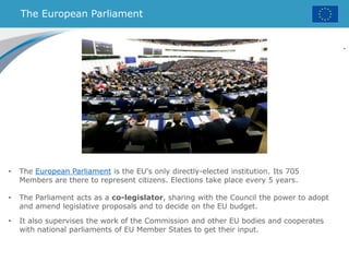 The European Parliament
.
• The European Parliament is the EU's only directly-elected institution. Its 705
Members are there to represent citizens. Elections take place every 5 years.
• The Parliament acts as a co-legislator, sharing with the Council the power to adopt
and amend legislative proposals and to decide on the EU budget.
• It also supervises the work of the Commission and other EU bodies and cooperates
with national parliaments of EU Member States to get their input.
 