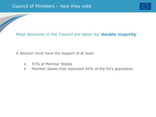 Council of Ministers – how they vote
Most decisions in the Council are taken by ‘double majority’.
A decision must have the support of at least:
• 55% of Member States
• Member States that represent 65% of the EU’s population
 