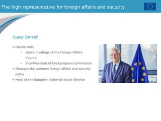 The high representative for foreign affairs and security
• Double role:
– chairs meetings of the Foreign Affairs
Council
– Vice-President of the European Commission
• Manages the common foreign affairs and security
policy
• Head of the European External Action Service
Josep Borrell
 