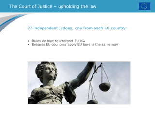 The Court of Justice – upholding the law
27 independent judges, one from each EU country
• Rules on how to interpret EU law
• Ensures EU countries apply EU laws in the same way
 