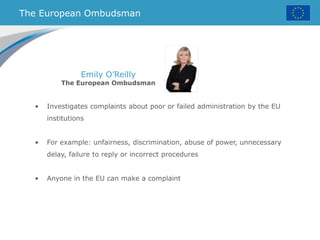 The European Ombudsman
Emily O’Reilly
The European Ombudsman
• Investigates complaints about poor or failed administration by the EU
institutions
• For example: unfairness, discrimination, abuse of power, unnecessary
delay, failure to reply or incorrect procedures
• Anyone in the EU can make a complaint
 