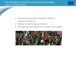 The European Economic and Social Committee:
voice of civil society
• Represents trade unions, employers, farmers,
consumers and so on
• Advises on new EU laws and policies
• Promotes the involvement of civil society in EU matters
 