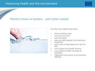 Improving health and the environment
EU action has helped bring about:
• cleaner bathing water
• much less acid rain
• lead-free petrol
• easy and safe disposal of old electronic
equipment
• strict rules on food safety from farm to
fork
• more organic and quality farming
• more effective health warnings on
cigarettes
• registration and control of all chemicals
(REACH)
Pollution knows no borders – joint action needed
 