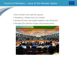 Council of Ministers – voice of the Member States
• One minister from each EU country
• Presidency: rotates every six months
• Decides EU laws and budget together with Parliament
• Manages the common foreign and security policy
 