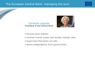 • Ensures price stability
• Controls money supply and decides interest rates
• Supervises that banks are safe
• Works independently from governments
The European Central Bank: managing the euro
Christine Lagarde
President of the Central Bank
 