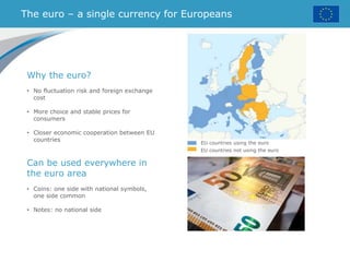 The euro – a single currency for Europeans
Why the euro?
• No fluctuation risk and foreign exchange
cost
• More choice and stable prices for
consumers
• Closer economic cooperation between EU
countries
Can be used everywhere in
the euro area
• Coins: one side with national symbols,
one side common
• Notes: no national side
EU countries using the euro
EU countries not using the euro
 