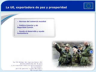 La UE, exportadora de paz y prosperidad  Normas del comercio mundial   Política Exterior y de Seguridad Común  Ayuda al desarrollo y ayuda humanitaria La UE dirige las operaciones de mantenimiento de la paz y reconstrucción social en países devastados  por la guerra, como Bosnia y Herzegovina. 
