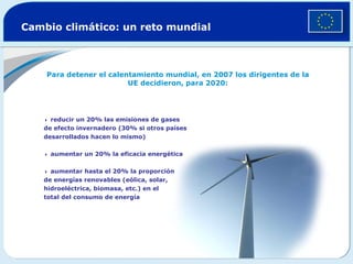 Cambio climático: un reto mundial Para detener el calentamiento mundial, en 2007 los dirigentes de la UE decidieron, para 2020:    reducir un 20% las emisiones de gases de efecto invernadero (30% si otros países desarrollados hacen lo mismo)     aumentar un 20% la eficacia energética      aumentar hasta el 20% la proporción de energías renovables (eólica, solar, hidroeléctrica, biomasa, etc.) en el total del consumo de energía 