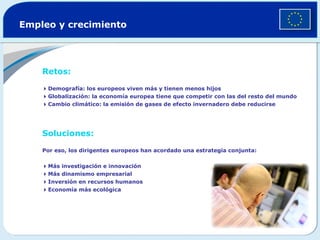 Empleo y crecimiento  Retos:    Demografía: los europeos viven más y tienen menos hijos   Globalización: la economía europea tiene que competir con las del resto del mundo  Cambio climático: la emisión de gases de efecto invernadero debe reducirse  Soluciones:   Por eso, los dirigentes europeos han acordado una estrategia conjunta:   Más investigación e innovación  Más dinamismo empresarial  Inversión en recursos humanos  Economía más ecológica 