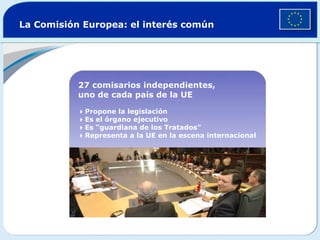 La Comisión Europea: el interés común 27 comisarios independientes,  uno de cada país de la UE  Propone la legislación  Es el órgano ejecutivo  Es “guardiana de los Tratados”   Representa a la UE en la escena internacional 