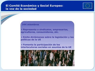 El Comité Económico y Social Europeo: la voz de la sociedad  344 miembros  Representa a sindicatos, empresarios, agricultores, consumidores, etc.  Emite dictámenes sobre la legislación y las políticas de la UE  Fomenta la participación de los  interlocutores sociales en asuntos de la UE 
