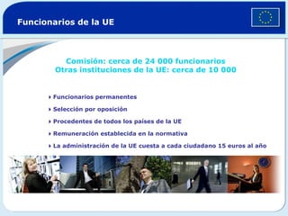 Funcionarios de la UE Comisión: cerca de 24 000 funcionarios Otras instituciones de la UE: cerca de 10 000  Funcionarios permanentes  Selección por oposición  Procedentes de todos los países de la UE  Remuneración establecida en la normativa  La administración de la UE cuesta a cada ciudadano 15 euros al año 
