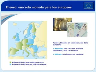 El euro: una sola moneda para los europeos




                                              Puede utilizarse en cualquier país de la
                                              eurozona

                                              Monedas: una cara con motivos
                                              nacionales, otra cara común

                                              Billetes: no tienen cara nacional




    Países de la UE que utilizan el euro
    Países de la UE que no utilizan el euro
 
