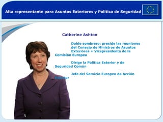 Alta representante para Asuntos Exteriores y Política de Seguridad




                            Catherine Ashton

                                Doble sombrero: preside las reuniones
                                del Consejo de Ministros de Asuntos
                                Exteriores + Vicepresidenta de la
                        Comisión Europea

                                Dirige la Política Exterior y de
                        Seguridad Común

                                   Jefe del Servicio Europeo de Acción
                        Exterior
 