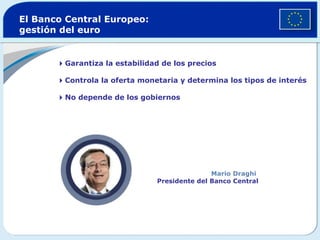 El Banco Central Europeo:
gestión del euro


       Garantiza la estabilidad de los precios

       Controla la oferta monetaria y determina los tipos de interés

       No depende de los gobiernos




                                               Mario Draghi
                                Presidente del Banco Central
 