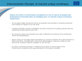 Interconnecter l’Europe: le marché unique numérique
Depuis mai 2015, la Commission européenne a mis en œuvre la plupart des
propositions annoncées dans sa stratégie pour un marché unique numérique,
notamment:
• De nouvelles règles strictes de l’UE sur la protection des données à caractère personnel
sont entrées en vigueur le 25 mai 2018.
• L’initiative WiFi4EU soutient l’installation de points d’accès Wi-Fi publics gratuits dans les
collectivités locales partout dans l’UE.
• De nouveaux outils sont proposés pour aider à défendre les citoyens et les entreprises
contre les cyberattaques.
• Depuis 2018, de nouvelles règles permettent aux citoyens d’utiliser leurs abonnements en
ligne à des films, à la télévision, à des livres électroniques, à des jeux vidéo et à des
services de musique lorsqu’ils voyagent au sein de l’UE.
• En 2018, il est prévu d’investir 1 milliard d’euros dans la mise en place d’une
infrastructure européenne de supercalculateurs d’envergure mondiale.
 