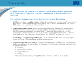 Europe sociale
• La Charte sociale européenne garantit des droits sociaux et économiques fondamentaux.
Elle garantit un large éventail de droits humains liés à l’emploi, au logement, à la santé, à
l’éducation, à la protection sociale et au bien-être.
• Le Fonds social européen est le principal instrument dont dispose l’UE pour soutenir
l’emploi, aider les personnes à trouver des emplois de meilleure qualité et offrir des
perspectives professionnelles plus équitables à l'ensemble des citoyens de l'UE. En
investissant 10 milliards d’euros par an, il améliore les perspectives d’emploi de millions
d’Européens, en particulier ceux qui éprouvent des difficultés à trouver un emploi.
• La stratégie européenne pour l’emploi vise essentiellement à créer des emplois plus
nombreux et de meilleure qualité dans l’ensemble de l’UE.
• La garantie pour la jeunesse est un engagement pris par l’ensemble des pays de l’UE de
veiller à ce que tous les jeunes âgés de moins de 25 ans puissent bénéficier d'une offre de
qualité en matière:
• d’emploi,
• de formation continue,
• d’apprentissage,
• de stage,
dans les quatre mois suivant la perte de leur emploi ou la fin de leurs études.
L’Europe possède les niveaux de protection sociale les plus élevés au monde
et se place dans le peloton de tête pour ce qui est de la qualité de vie et du
bien-être.
Elle maintient ces avantages grâce à un certain nombre d’initiatives:
 