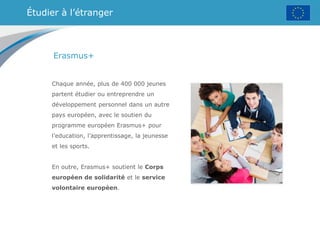 Étudier à l’étranger
Erasmus+
Chaque année, plus de 400 000 jeunes
partent étudier ou entreprendre un
développement personnel dans un autre
pays européen, avec le soutien du
programme européen Erasmus+ pour
l’education, l’apprentissage, la jeunesse
et les sports.
En outre, Erasmus+ soutient le Corps
européen de solidarité et le service
volontaire européen.
 