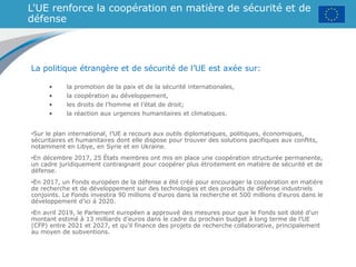 L'UE renforce la coopération en matière de sécurité et de
défense
La politique étrangère et de sécurité de l’UE est axée sur:
• la promotion de la paix et de la sécurité internationales,
• la coopération au développement,
• les droits de l’homme et l’état de droit;
• la réaction aux urgences humanitaires et climatiques.
•Sur le plan international, l’UE a recours aux outils diplomatiques, politiques, économiques,
sécuritaires et humanitaires dont elle dispose pour trouver des solutions pacifiques aux conflits,
notamment en Libye, en Syrie et en Ukraine.
•En décembre 2017, 25 États membres ont mis en place une coopération structurée permanente,
un cadre juridiquement contraignant pour coopérer plus étroitement en matière de sécurité et de
défense.
•En 2017, un Fonds européen de la défense a été créé pour encourager la coopération en matière
de recherche et de développement sur des technologies et des produits de défense industriels
conjoints. Le Fonds investira 90 millions d’euros dans la recherche et 500 millions d’euros dans le
développement d’ici à 2020.
•En avril 2019, le Parlement européen a approuvé des mesures pour que le Fonds soit doté d’un
montant estimé à 13 milliards d’euros dans le cadre du prochain budget à long terme de l’UE
(CFP) entre 2021 et 2027, et qu'il finance des projets de recherche collaborative, principalement
au moyen de subventions.
 