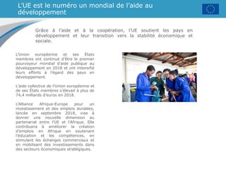 L’UE est le numéro un mondial de l’aide au
développement
Grâce à l’aide et à la coopération, l’UE soutient les pays en
développement et leur transition vers la stabilité économique et
sociale.
L’Union européenne et ses États
membres ont continué d’être le premier
pourvoyeur mondial d’aide publique au
développement en 2018 et ont intensifié
leurs efforts à l’égard des pays en
développement.
L'aide collective de l’Union européenne et
de ses États membres s’élevait à plus de
74,4 milliards d’euros en 2018.
L’Alliance Afrique-Europe pour un
investissement et des emplois durables,
lancée en septembre 2018, vise à
donner une nouvelle dimension au
partenariat entre l’UE et l’Afrique. Elle
contribuera à améliorer la création
d’emplois en Afrique en soutenant
l’éducation et les compétences, en
stimulant les échanges commerciaux et
en mobilisant des investissements dans
des secteurs économiques stratégiques.
 