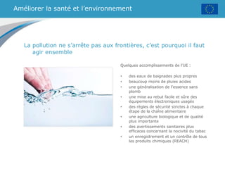 Améliorer la santé et l’environnement
Quelques accomplissements de l’UE :
• des eaux de baignades plus propres
• beaucoup moins de pluies acides
• une généralisation de l’essence sans
plomb
• une mise au rebut facile et sûre des
équipements électroniques usagés
• des règles de sécurité strictes à chaque
étape de la chaîne alimentaire
• une agriculture biologique et de qualité
plus importante
• des avertissements sanitaires plus
efficaces concernant la nocivité du tabac
• un enregistrement et un contrôle de tous
les produits chimiques (REACH)
La pollution ne s’arrête pas aux frontières, c’est pourquoi il faut
agir ensemble
 