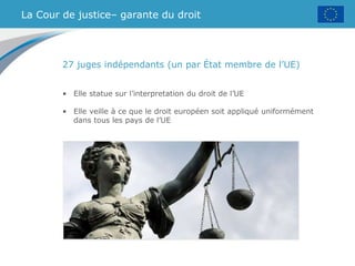 La Cour de justice– garante du droit
27 juges indépendants (un par État membre de l’UE)
• Elle statue sur l’interpretation du droit de l’UE
• Elle veille à ce que le droit européen soit appliqué uniformément
dans tous les pays de l’UE
 