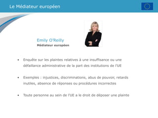 Le Médiateur européen
Emily O’Reilly
Médiateur européen
• Enquête sur les plaintes relatives à une insuffisance ou une
défaillance administrative de la part des institutions de l’UE
• Exemples : injustices, discriminations, abus de pouvoir, retards
inutiles, absence de réponses ou procédures incorrectes
• Toute personne au sein de l’UE a le droit de déposer une plainte
 