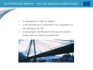 Le Comité des régions – voix des pouvoirs publics locaux
• Il représente les villes et régions
• Il est consulté pour l’elaboration de la législation et
des politiques de l’UE
• Il encourage la participation des pouvoirs publics
locaux dans les affaires européennes
 