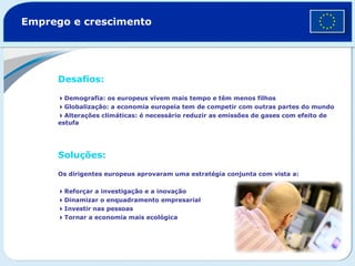 Emprego e crescimento  Desafios:    Demografia: os europeus vivem mais tempo e têm menos filhos   Globalização: a economia europeia tem de competir com outras partes do mundo  Alterações climáticas: é necessário reduzir as emissões de gases com efeito de estufa  Soluções:   Os dirigentes europeus aprovaram uma estratégia conjunta com vista a:   Reforçar a investigação e a inovação  Dinamizar o enquadramento empresarial  Investir nas pessoas  Tornar a economia mais ecológica  