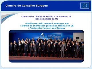 Cimeira do Conselho Europeu Cimeira dos Chefes de Estado e de Governo de todos os países da UE  Realiza-se  pelo menos 4 vezes por ano    Define as orientações gerais das políticas da UE  Presidente: Herman Van Rompuy 