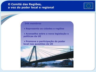 O Comité das Regiões, a voz do poder local e regional  344 membros  Representa as cidades e regiões   Aconselha sobre a nova legislação e políticas da UE   Promove a participação do poder local nas questões da UE 
