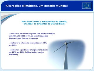 Alterações climáticas, um desafio mundial Para lutar contra o aquecimento do planeta, em 2007, os dirigentes da UE decidiram:    reduzir as emissões de gases com efeito de estufa  em 20% até 2020 (30% se os outros países  desenvolvidos fizerem o mesmo)     melhorar a eficiência energética em 20%  até 2020     aumentar a parte das energias renováveis  em 20% até 2020 (eólica, solar, hídrica,  biomassa)  